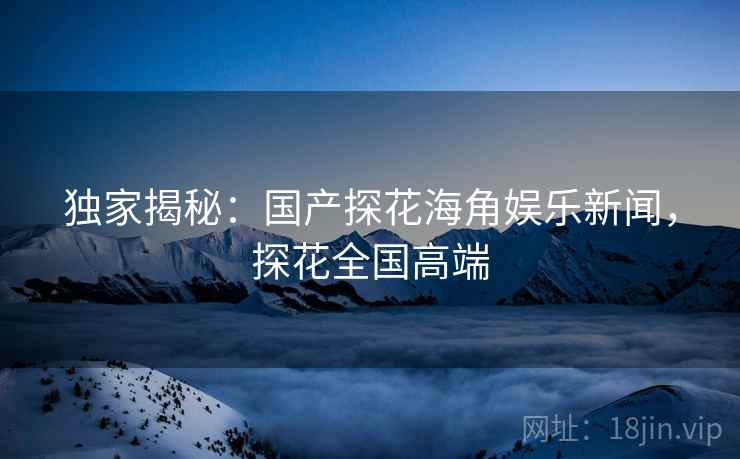 独家揭秘：国产探花海角娱乐新闻，探花全国高端