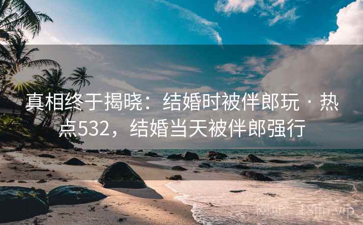 真相终于揭晓：结婚时被伴郎玩 · 热点532，结婚当天被伴郎强行