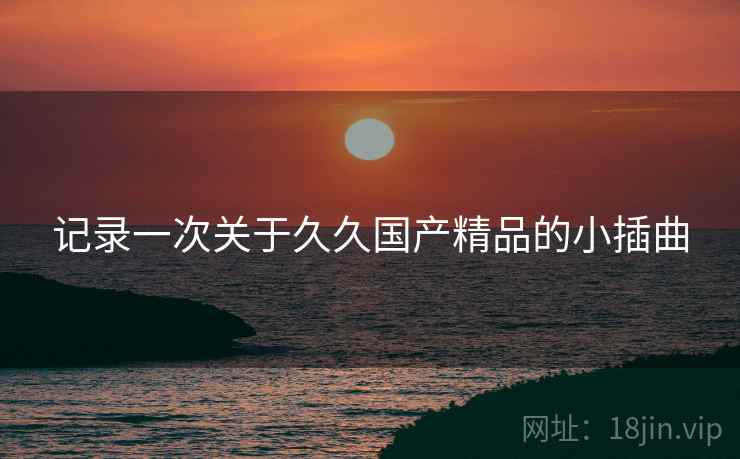 记录一次关于久久国产精品的小插曲