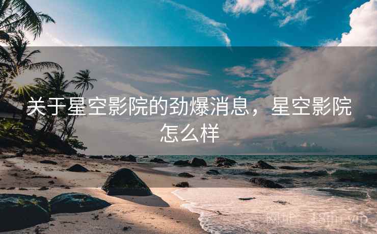 关于星空影院的劲爆消息，星空影院怎么样
