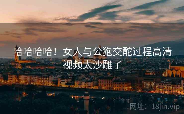 哈哈哈哈！女人与公狍交酡过程高清视频太沙雕了