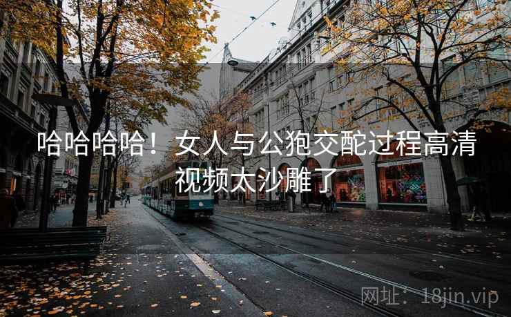 哈哈哈哈！女人与公狍交酡过程高清视频太沙雕了