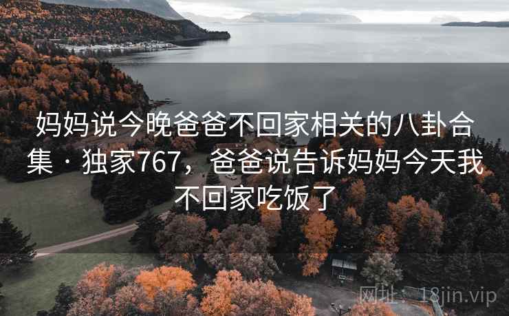 妈妈说今晚爸爸不回家相关的八卦合集 · 独家767，爸爸说告诉妈妈今天我不回家吃饭了
