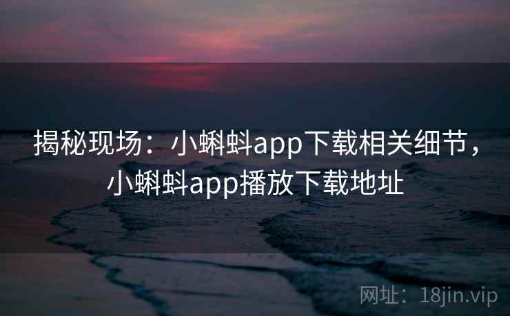 揭秘现场：小蝌蚪app下载相关细节，小蝌蚪app播放下载地址