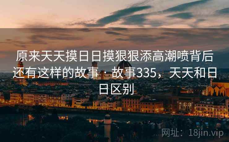 原来天天摸日日摸狠狠添高潮喷背后还有这样的故事 · 故事335，天天和日日区别