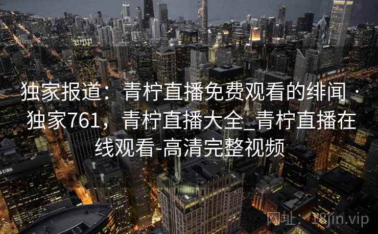 独家报道:青柠直播免费观看的绯闻 · 独家761,青柠直播大全_青柠直播在线观看-高清完整视频