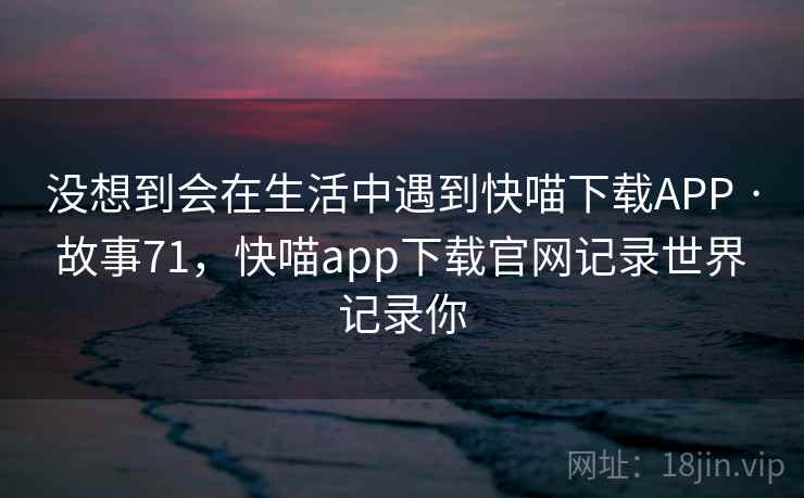 没想到会在生活中遇到快喵下载APP · 故事71,快喵app下载官网记录世界 记录你 没想到会在生活中遇到快喵下载APP · 故事71,快喵app下载官网记录世界 记录你
