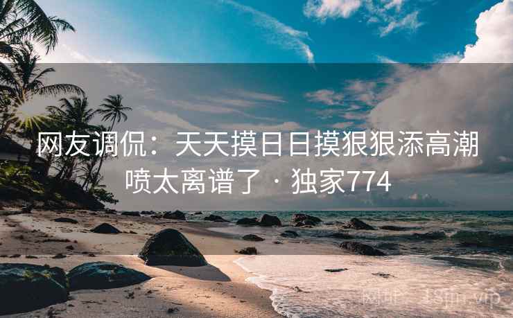 网友调侃:天天摸日日摸狠狠添高潮喷太离谱了 · 独家774 网友调侃:天天摸日日摸狠狠添高潮喷太离谱了 · 独家774