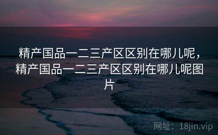 精产国品一二三产区区别在哪儿呢,精产国品一二三产区区别在哪儿呢图片 精产国品一二三产区区别在哪儿呢,精产国品一二三产区区别在哪儿呢图片