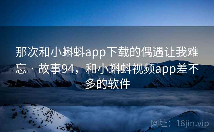 那次和小蝌蚪app下载的偶遇让我难忘 · 故事94,和小蝌蚪视频app差不多的软件