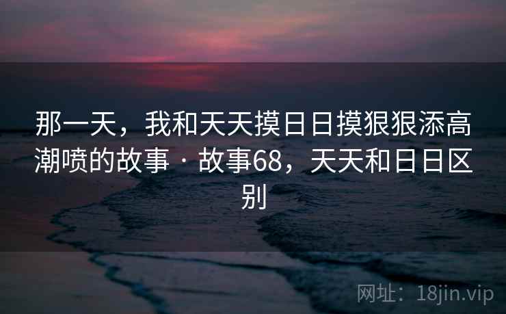 那一天,我和天天摸日日摸狠狠添高潮喷的故事 · 故事68,天天和日日区别