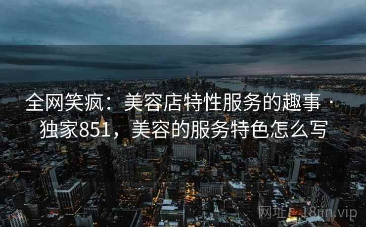全网笑疯:美容店特性服务的趣事 · 独家851,美容的服务特色怎么写 全网笑疯:美容店特性服务的趣事 · 独家851,美容的服务特色怎么写