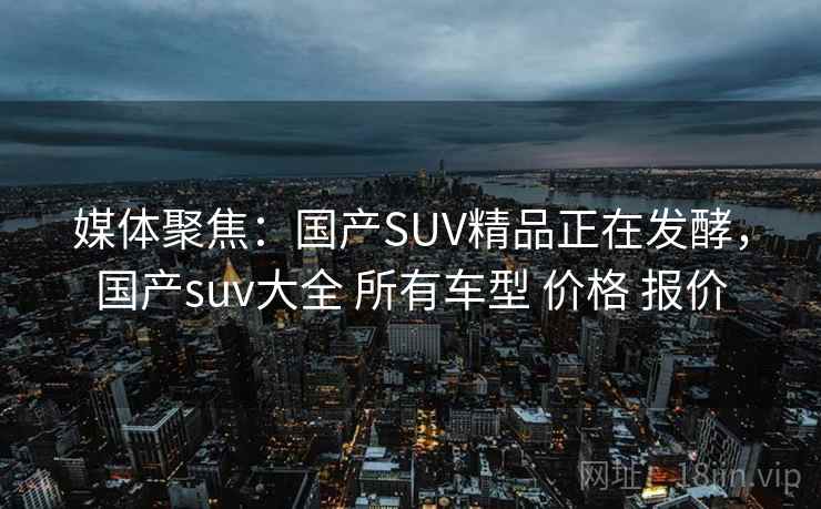 媒体聚焦:国产SUV精品正在发酵,国产suv大全 所有车型 价格 报价 媒体聚焦:国产SUV精品正在发酵,国产suv大全 所有车型 价格 报价
