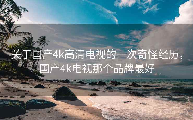 关于国产4k高清电视的一次奇怪经历,国产4k电视那个品牌最好