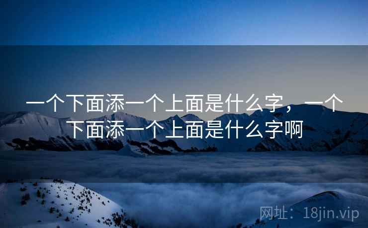 一个下面添一个上面是什么字,一个下面添一个上面是什么字啊 一个下面添一个上面是什么字,一个下面添一个上面是什么字啊