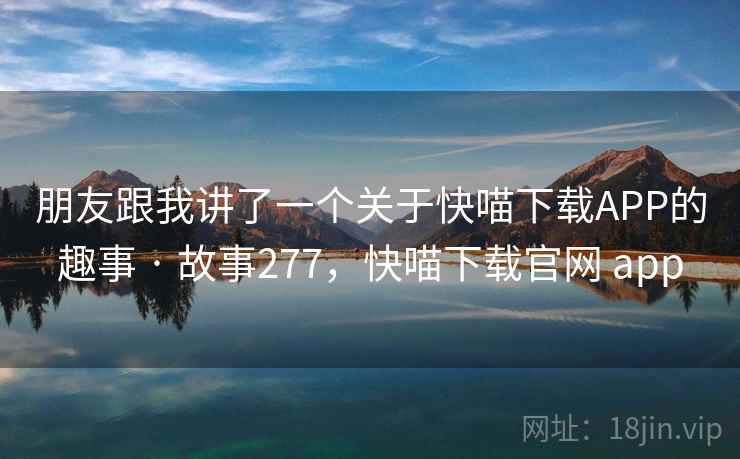 朋友跟我讲了一个关于快喵下载APP的趣事 · 故事277,快喵下载官网 app 朋友跟我讲了一个关于快喵下载APP的趣事 · 故事277,快喵下载官网 app