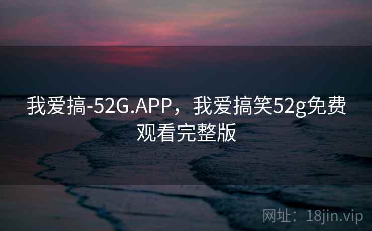 我爱搞-52G.APP,我爱搞笑52g免费观看完整版 我爱搞-52G.APP,我爱搞笑52g免费观看完整版