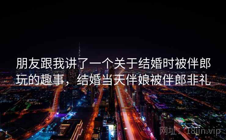朋友跟我讲了一个关于结婚时被伴郎玩的趣事,结婚当天伴娘被伴郎非礼