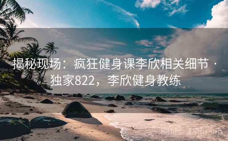 揭秘现场:疯狂健身课李欣相关细节 · 独家822,李欣健身教练