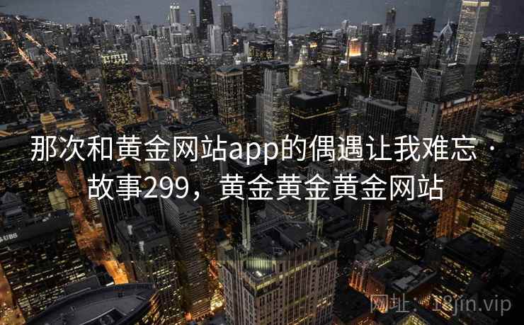 那次和黄金网站app的偶遇让我难忘 · 故事299,黄金黄金黄金网站 那次和黄金网站app的偶遇让我难忘 · 故事299,黄金黄金黄金网站